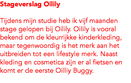 Stageverslag Oilily Tijdens mijn studie heb ik vijf maanden stage gelopen bij Oilily. Oilily is vooral bekend om de kleurrijkke kinderkleding, maar tegenwoordig is het merk aan het uitbreiden tot een lifestyle merk. Naast kleding en cosmetica zijn er al fietsen en komt er de eerste Oilliy Buggy. 