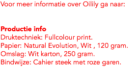 Voor meer informatie over Oilily ga naar: Productie info
Druktechniek: Fullcolour print. Papier: Natural Evolution, Wit , 120 gram.
Omslag: Wit karton, 250 gram.
Bindwijze: Cahier steek met roze garen.
