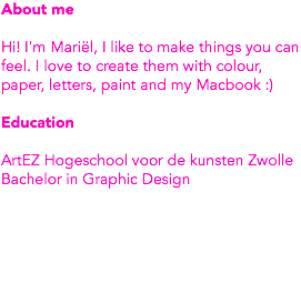 About me Hi! I'm Mariël, I like to make things you can feel. I love to create them with colour, paper, letters, paint and my Macbook :) Education ArtEZ Hogeschool voor de kunsten Zwolle
Bachelor in Graphic Design 