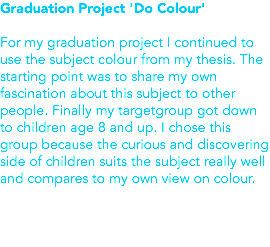 Graduation Project 'Do Colour' For my graduation project I continued to use the subject colour from my thesis. The starting point was to share my own fascination about this subject to other people. Finally my targetgroup got down to children age 8 and up. I chose this group because the curious and discovering side of children suits the subject really well and compares to my own view on colour. 