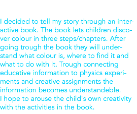  I decided to tell my story through an inter-active book. The book lets children disco-ver colour in three steps/chapters. After going trough the book they will under-stand what colour is, where to find it and what to do with it. Trough connecting educative information to physics experi-ments and creative assignments the information becomes understandeble. I hope to arouse the child's own creativity with the activities in the book.
