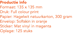 Productie info
Formaat: 135 x 135 mm
Druk: Full colour print
Papier: Hagelwit natuurkarton, 300 gram
Envelop: Softskin in oranje
Sticker: Mat vinyl in magenta
Oplage: 125 stuks