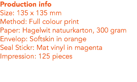 Production info
Size: 135 x 135 mm
Method: Full colour print
Paper: Hagelwit natuurkarton, 300 gram
Envelop: Softskin in orange
Seal Stickr: Mat vinyl in magenta
Impression: 125 pieces